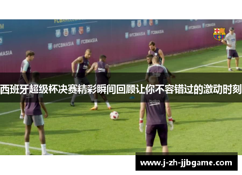 西班牙超级杯决赛精彩瞬间回顾让你不容错过的激动时刻