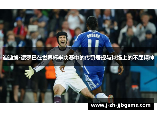 迪迪埃·德罗巴在世界杯半决赛中的传奇表现与球场上的不屈精神