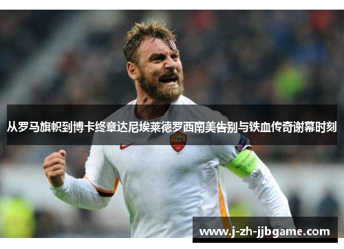 从罗马旗帜到博卡终章达尼埃莱德罗西南美告别与铁血传奇谢幕时刻